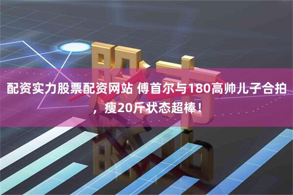 配资实力股票配资网站 傅首尔与180高帅儿子合拍，瘦20斤状态超棒！