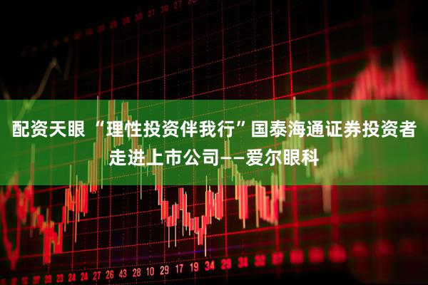 配资天眼 “理性投资伴我行”国泰海通证券投资者走进上市公司——爱尔眼科