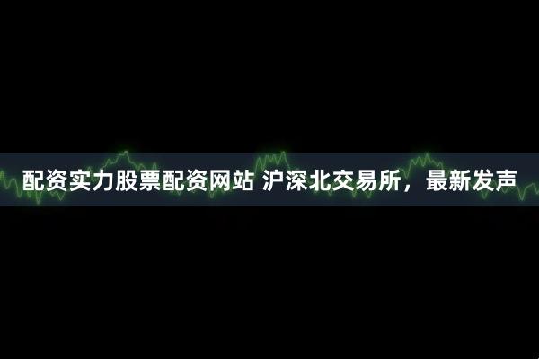 配资实力股票配资网站 沪深北交易所，最新发声