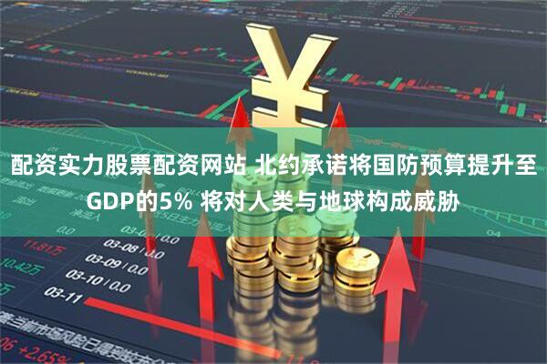 配资实力股票配资网站 北约承诺将国防预算提升至GDP的5% 将对人类与地球构成威胁