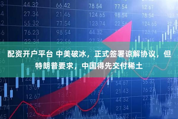 配资开户平台 中美破冰，正式签署谅解协议，但特朗普要求，中国得先交付稀土
