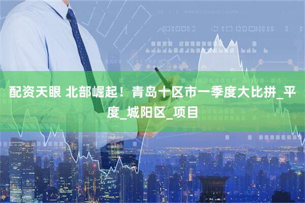 配资天眼 北部崛起！青岛十区市一季度大比拼_平度_城阳区_项目