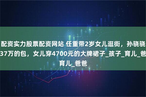 配资实力股票配资网站 任重带2岁女儿逛街，孙骁骁背37万的包，女儿穿4700元的大牌裙子_孩子_育儿_爸爸
