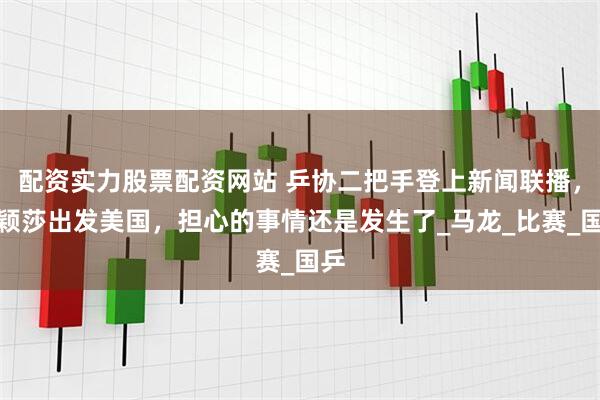 配资实力股票配资网站 乒协二把手登上新闻联播，孙颖莎出发美国，担心的事情还是发生了_马龙_比赛_国乒