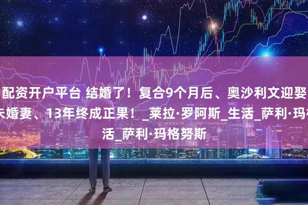 配资开户平台 结婚了！复合9个月后、奥沙利文迎娶54岁未婚妻、13年终成正果！_莱拉·罗阿斯_生活_萨利·玛格努斯