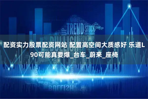 配资实力股票配资网站 配置高空间大质感好 乐道L90可能真要爆_台车_蔚来_座椅