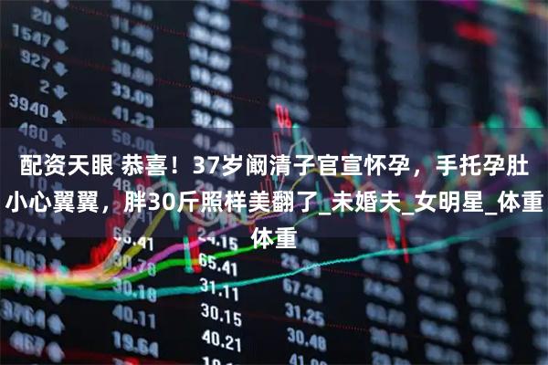 配资天眼 恭喜！37岁阚清子官宣怀孕，手托孕肚小心翼翼，胖30斤照样美翻了_未婚夫_女明星_体重