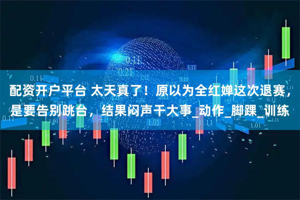 配资开户平台 太天真了！原以为全红婵这次退赛，是要告别跳台，结果闷声干大事_动作_脚踝_训练