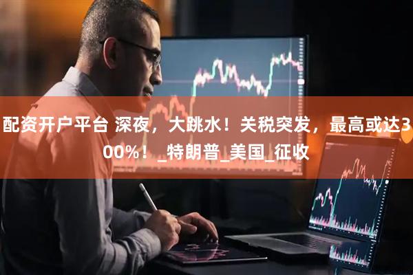 配资开户平台 深夜，大跳水！关税突发，最高或达300%！_特朗普_美国_征收