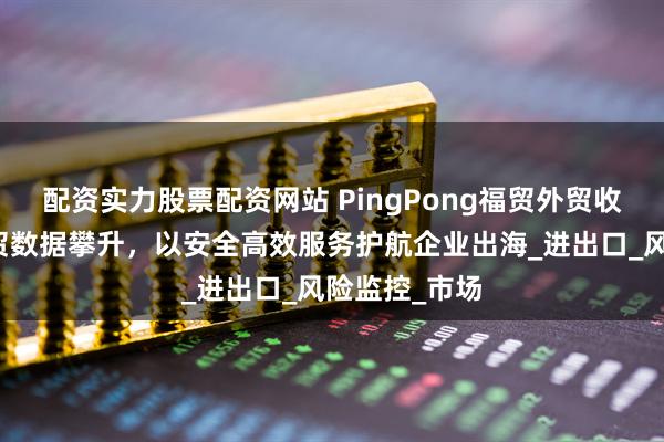 配资实力股票配资网站 PingPong福贸外贸收款：浙江外贸数据攀升，以安全高效服务护航企业出海_进出口_风险监控_市场