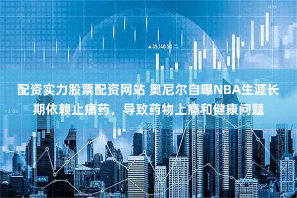 配资实力股票配资网站 奥尼尔自曝NBA生涯长期依赖止痛药，导致药物上瘾和健康问题