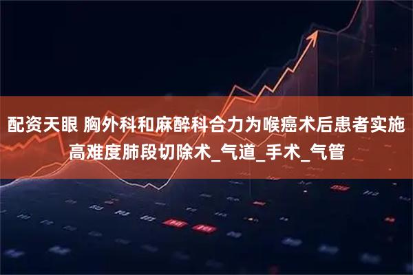 配资天眼 胸外科和麻醉科合力为喉癌术后患者实施高难度肺段切除术_气道_手术_气管