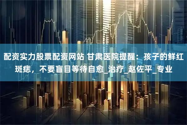 配资实力股票配资网站 甘肃医院提醒：孩子的鲜红斑痣，不要盲目等待自愈_治疗_赵佐平_专业