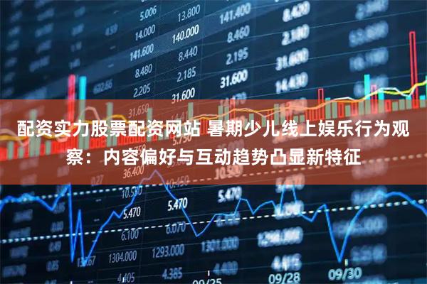 配资实力股票配资网站 暑期少儿线上娱乐行为观察：内容偏好与互动趋势凸显新特征