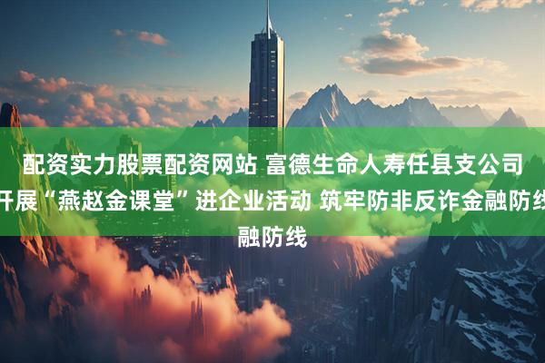 配资实力股票配资网站 富德生命人寿任县支公司开展“燕赵金课堂”进企业活动 筑牢防非反诈金融防线