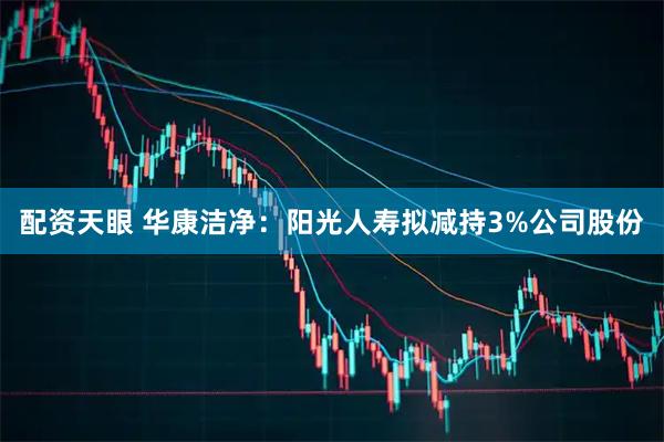 配资天眼 华康洁净：阳光人寿拟减持3%公司股份