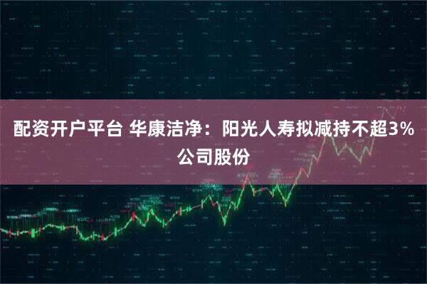 配资开户平台 华康洁净：阳光人寿拟减持不超3%公司股份