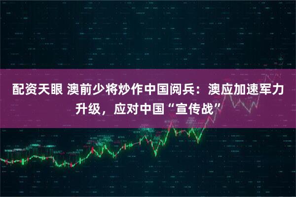配资天眼 澳前少将炒作中国阅兵：澳应加速军力升级，应对中国“宣传战”
