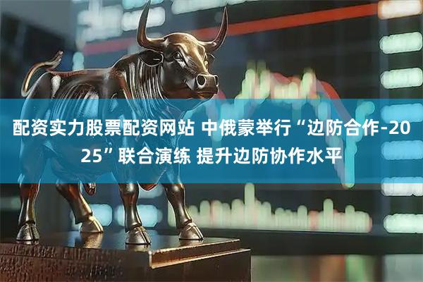 配资实力股票配资网站 中俄蒙举行“边防合作-2025”联合演练 提升边防协作水平