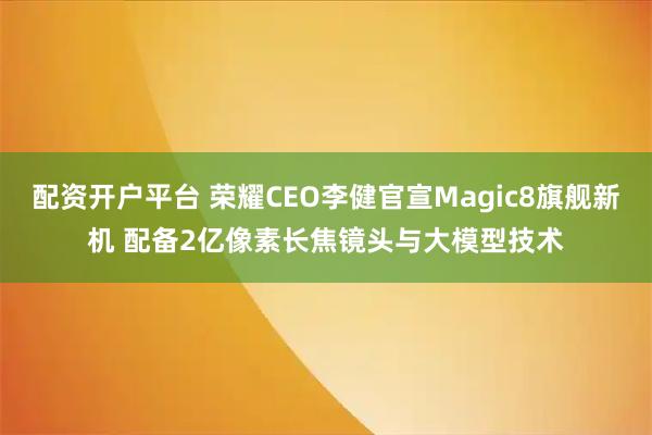 配资开户平台 荣耀CEO李健官宣Magic8旗舰新机 配备2亿像素长焦镜头与大模型技术