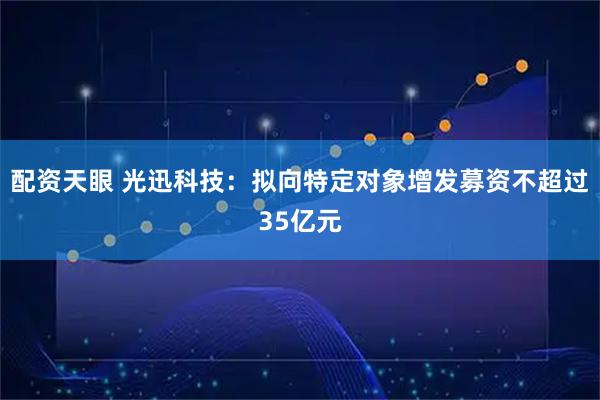 配资天眼 光迅科技：拟向特定对象增发募资不超过35亿元