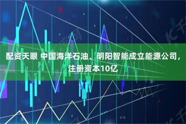 配资天眼 中国海洋石油、明阳智能成立能源公司，注册资本10亿