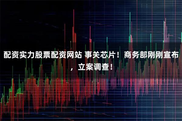 配资实力股票配资网站 事关芯片！商务部刚刚宣布，立案调查！