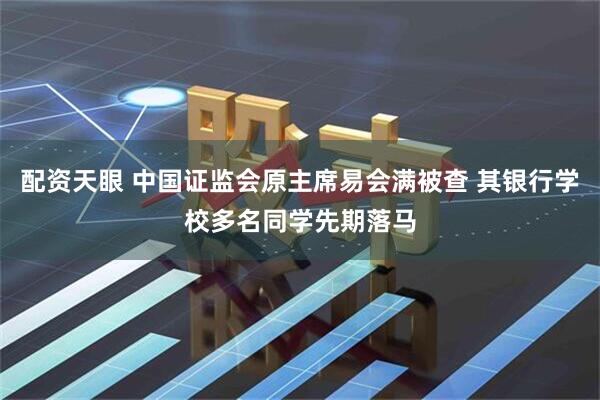 配资天眼 中国证监会原主席易会满被查 其银行学校多名同学先期落马