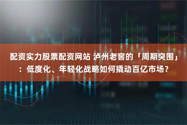 配资实力股票配资网站 泸州老窖的「周期突围」：低度化、年轻化战略如何撬动百亿市场？