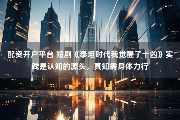 配资开户平台 短剧《泰坦时代我觉醒了十凶》实践是认知的源头，真知需身体力行