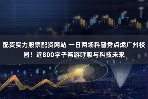 配资实力股票配资网站 一日两场科普秀点燃广州校园！近800学子畅游呼吸与科技未来