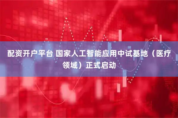 配资开户平台 国家人工智能应用中试基地（医疗领域）正式启动