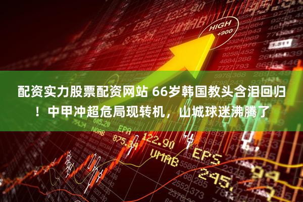 配资实力股票配资网站 66岁韩国教头含泪回归！中甲冲超危局现转机，山城球迷沸腾了