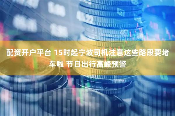 配资开户平台 15时起宁波司机注意这些路段要堵车啦 节日出行高峰预警
