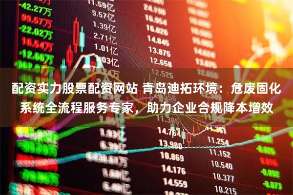 配资实力股票配资网站 青岛迪拓环境：危废固化系统全流程服务专家，助力企业合规降本增效