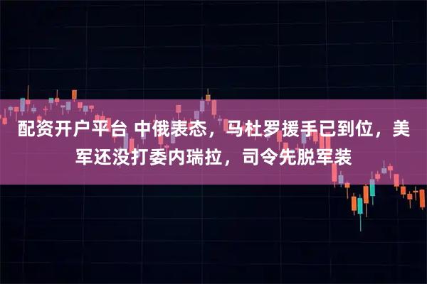 配资开户平台 中俄表态，马杜罗援手已到位，美军还没打委内瑞拉，司令先脱军装