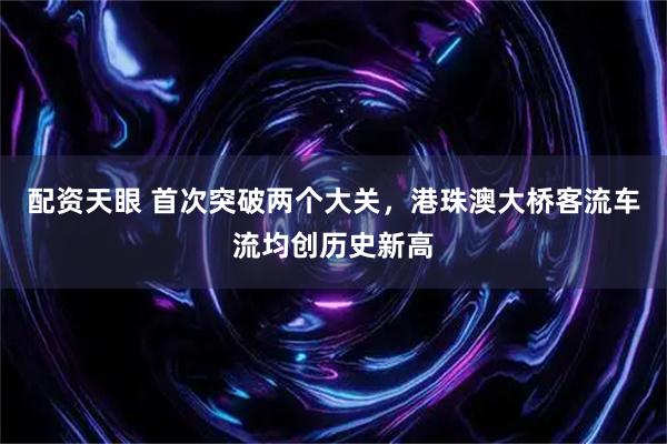 配资天眼 首次突破两个大关，港珠澳大桥客流车流均创历史新高