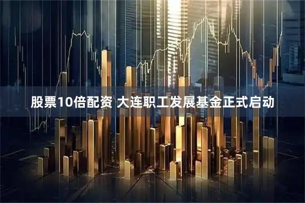 股票10倍配资 大连职工发展基金正式启动