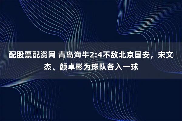 配股票配资网 青岛海牛2:4不敌北京国安，宋文杰、颜卓彬为球队各入一球